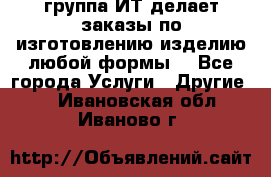 группа ИТ делает заказы по изготовлению изделию любой формы  - Все города Услуги » Другие   . Ивановская обл.,Иваново г.